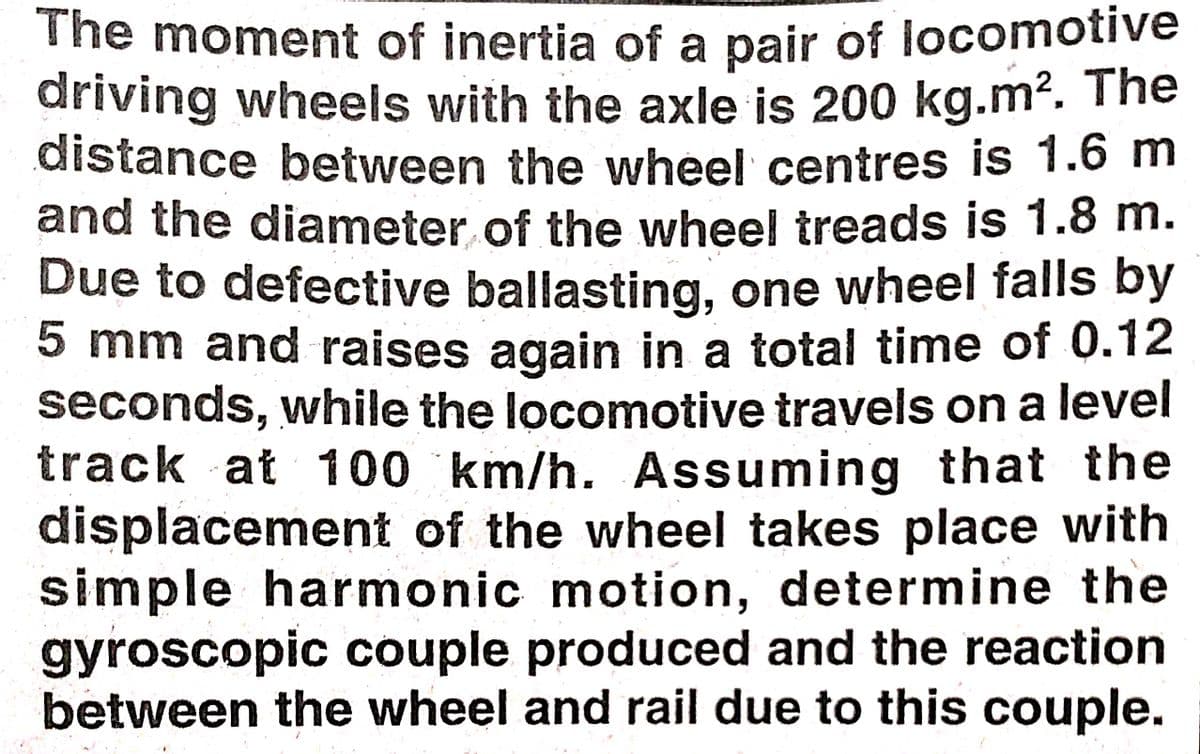 The moment of inertia of a pair of locomotive
driving wheels with the axle is 200 kg.m2. The
distance between the wheel centres is 1.6 m
and the diameter of the wheel treads is 1.8 m.
Due to defective ballasting, one wheel falls by
5 mm and raises again in a total time of 0.12
seconds, while the locomotive travels on a level
track at 100 km/h. Assuming that the
displacement of the wheel takes place with
simple harmonic motion, determine the
gyroscopic couple produced and the reaction
between the wheel and rail due to this couple.
