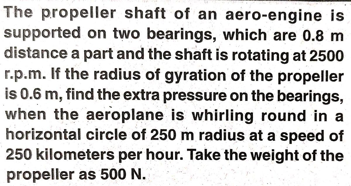 The propeller shaft of an aero-engine is
supported on two bearings, which are 0.8 m
distance a part and the shaft is rotating at 2500
r.p.m. If the radius of gyration of the propeller
is 0.6 m, find the extra pressure on the bearings,
when the aeroplane is whirling round in a
horizontal circle of 250 m radius at a speed of
250kilometers per hour. Take the weight of the
propeller as 500 N.
