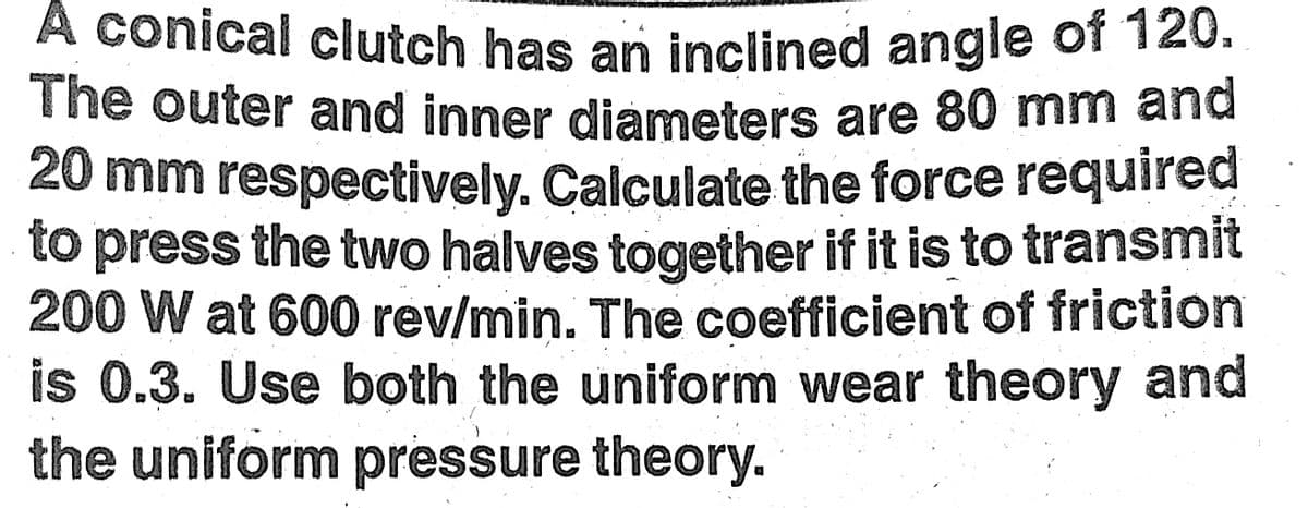 A conical clutch has an inclined angle of 120.
The outer and inner diameters are 80 mm and
20 mm respectively. Calculate the force required
to press the two halves together if it is to transmit
200 W at 600 rev/min. The coefficient of friction
is 0.3. Use both the uniform wear theory and
the uniform pressure theory.
