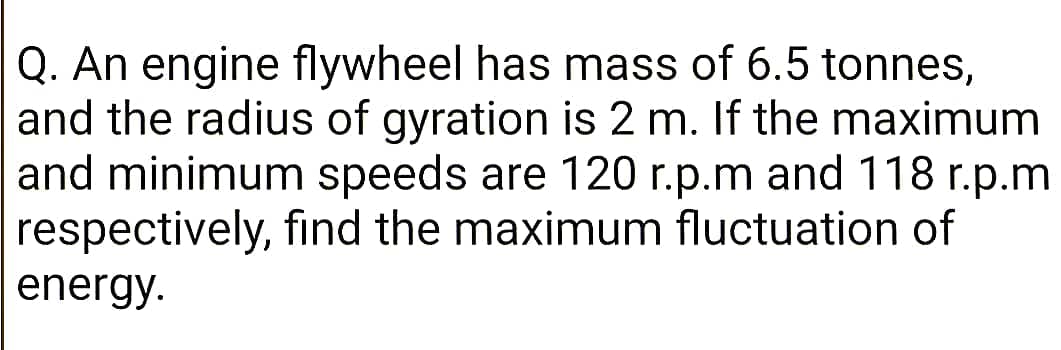Q. An engine flywheel has mass of 6.5 tonnes,
and the radius of gyration is 2 m. If the maximum
and minimum speeds are 120 r.p.m and 118 r.p.m
respectively, find the maximum fluctuation of
energy.
