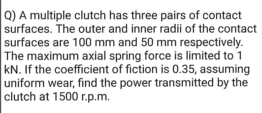 Q) A multiple clutch has three pairs of contact
surfaces. The outer and inner radii of the contact
surfaces are 100 mm and 50 mm respectively.
The maximum axial spring force is limited to 1
kN. If the coefficient of fiction is 0.35, assuming
uniform wear, find the power transmitted by the
clutch at 1500 r.p.m.
