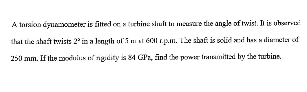 A torsion dynamometer is fitted on a turbine shaft to measure the angle of twist. It is observed
that the shaft twists 2° in a length of 5 m at 600 r.p.m. The shaft is solid and has a diameter of
250 mm. If the modulus of rigidity is 84 GPa, find the power transmitted by the turbine.

