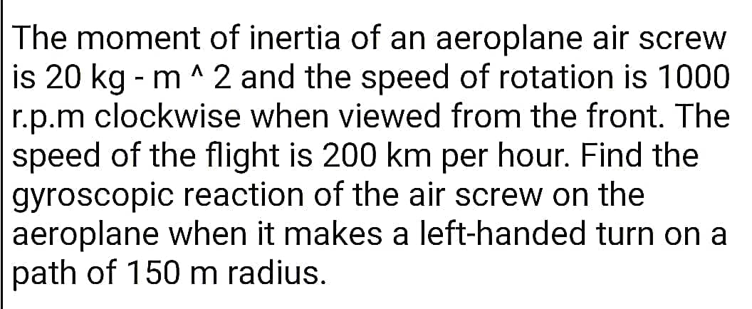 The moment of inertia of an aeroplane air screw
is 20 kg - m ^ 2 and the speed of rotation is 1000
r.p.m clockwise when viewed from the front. The
speed of the flight is 200 km per hour. Find the
gyroscopic reaction of the air screw on the
aeroplane when it makes a left-handed turn on a
path of 150 m radius.

