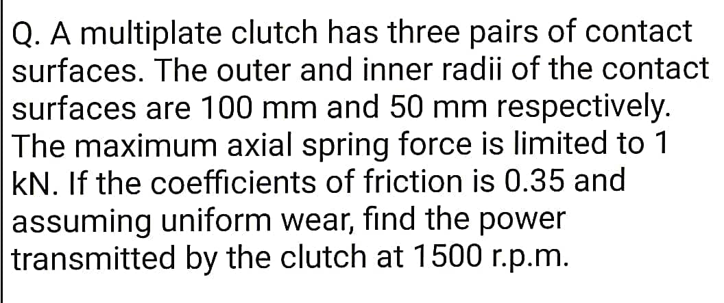 Q. A multiplate clutch has three pairs of contact
surfaces. The outer and inner radii of the contact
surfaces are 100 mm and 50 mm respectively.
The maximum axial spring force is limited to 1
kN. If the coefficients of friction is 0.35 and
assuming uniform wear, find the power
transmitted by the clutch at 1500 r.p.m.
