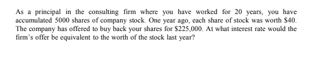 As a principal in the consulting firm where you have worked for 20 years, you have
accumulated 5000 shares of company stock. One year ago, each share of stock was worth $40.
The company has offered to buy back your shares for $225,000. At what interest rate would the
firm's offer be equivalent to the worth of the stock last year?
