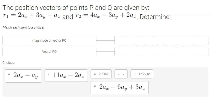 The position vectors of points P and Q are given by:
ri = 2a, + 3ay –
- az and "2 = 4ax – 3ay +2az. Determine:
%3D
Match each item to a choice:
magnitude of vector PQ
Vector PQ
Choices:
# 2ag - ay
# 1la, – 2az
# 2.2361
# 17.2916
-
: 2ад — ба, + Заz
