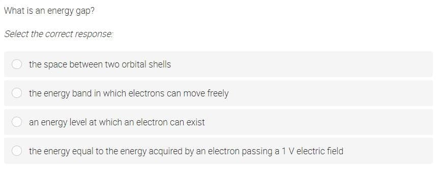 What is an energy gap?
Select the correct response:
the space between two orbital shells
the energy band in which electrons can move freely
an energy level at which an electron can exist
the energy equal to the energy acquired by an electron passing a 1 V electric field
