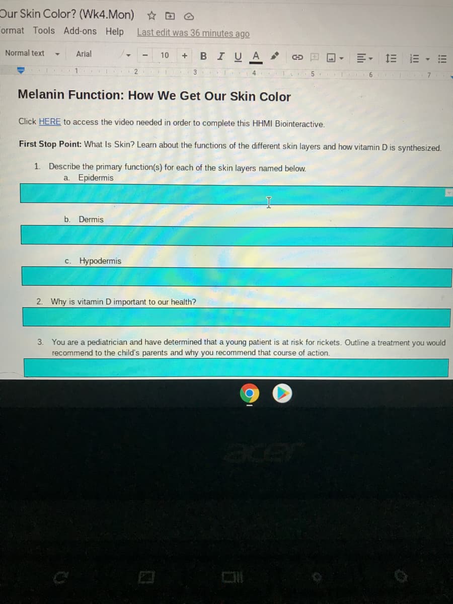 Dur Skin Color? (Wk4.Mon) ☆ D O
ormat Tools Add-ons Help
Last edit was 36 minutes ago
Normal text
Arial
+ BIUA
10
三, 三 三▼
T 3 4
T 6 7
Melanin Function: How We Get Our Skin Color
Click HERE to access the video needed in order to complete this HHMI Biointeractive.
First Stop Point: What Is Skin? Learn about the functions
the different skin layers and how vitamin D is synthesized.
1. Describe the primary function(s) for each of the skin layers named below.
a.
Epidermis
b.
Dermis
c. Hypodermis
2. Why is vitamin D important to our health?
3. You are a pediatrician and have determined that a young patient is at risk for rickets. Outline a treatment you would
recommend to the child's parents and why you recommend that course of action.
!!
