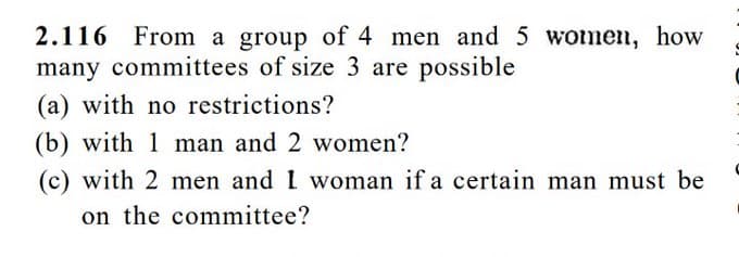 2.116 From a group of 4 men and 5 women, how
many committees of size 3 are possible
(a) with no restrictions?
(b) with 1 man and 2 women?
(c) with 2 men and I woman if a certain man must be
on the committee?
