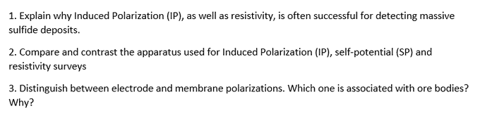 1. Explain why Induced Polarization (IP), as well as resistivity, is often successful for detecting massive
sulfide deposits.
2. Compare and contrast the apparatus used for Induced Polarization (IP), self-potential (SP) and
resistivity surveys
3. Distinguish between electrode and membrane polarizations. Which one is associated with ore bodies?
Why?