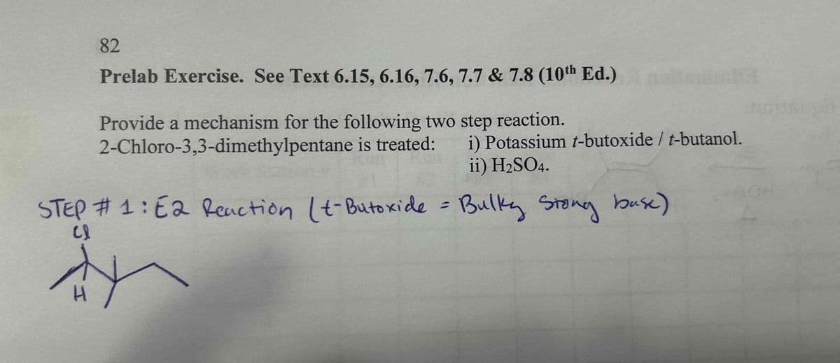 82
Prelab Exercise. See Text 6.15, 6.16, 7.6, 7.7 & 7.8 (10th Ed.)
Provide a mechanism for the following two step reaction.
2-Chloro-3,3-dimethylpentane is treated: i) Potassium t-butoxide / t-butanol.
ii) H₂SO4.
STEP #1: E2 Reaction (t-Butoxide = Bulky Stong buse)
Cl