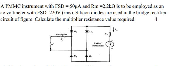 A PMMC instrument with FSD = 50µA and Rm =2.2k2 is to be employed as an
ac voltmeter with FSD=220V (rms). Silicon diodes are used in the bridge rectifier
circuit of figure. Calculate the multiplier resistance value required.
4
Multiplier
PMMC
instrument
