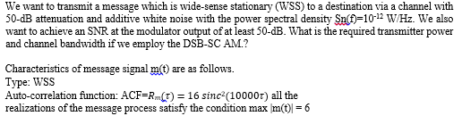 We want to transmit a message which is wide-sense stationary (WSS) to a destination via a channel with
50-dB attenuation and additive white noise with the power spectral density Sn(f=10-12 W/Hz. We also
want to achieve an SNR at the modulator output of at least 50-dB. What is the required transmitter power
and channel bandwidth if we employ the DSB-SC AM.?
Characteristics of message signal m(t) are as follows.
Туре: WSS
Auto-correlation function: ACF=R(T) = 16 sinc (10000r) all the
realizations of the message process satisfy the condition max m(t) = 6
