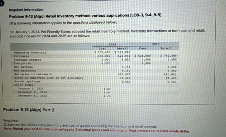 Required information
Problem 9-13 (Algo) Retail inventory method; various applications (LO9-3, 9-4, 9-5]
[The following information applies to the questions displayed below.)
On January 1, 2024, Pet Friendly Stores adopted the retail inventory method. Inventory transactions at both cost and retail,
and cost indexes for 2024 and 2025 are as follows:
Beginning inventory
Purchases
Purchase returns
Freight-in
Net markups
Net markdowns
Net sales to customers
Sales to employees (net of 20% discount)
Normal spoilage
Price Index:
January 1, 2024
December 31, 2024
December 31, 2025
2024
2025
Cost
$ 105,400
Retail
$170,000
Cost
Retail
430,000
622,000
$630,000
$ 792,000
2,900
4,000
6.200
2,600
6,000
2,450
5,150
8,600
4,150
6,400
500,000
690,000
14,400
14,400
1,900
5,300
1.00
1.04
1.20
Problem 9-13 (Algo) Part 2
Required:
2. Estimate the 2024 ending inventory and cost of goods sold using the average cost retail method.
Note: Round your cost-to-retail percentage to 2 decimal places and round your final answers to nearest whole dollar.
