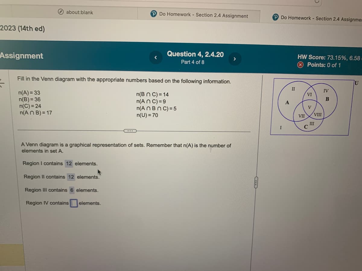 2023 (14th ed)
Assignment
about:blank
P Do Homework - Section 2.4 Assignment
Fill in the Venn diagram with the appropriate numbers based on the following information.
n(A) = 33
n(B) = 36
n(C)=24
n(B n C) = 14
n(An C) = 9
n(An Bn C) = 5
n(U) = 70
n(An B)=17
Region I contains 12 elements.
Question 4, 2.4.20
Part 4 of 8
A Venn diagram is a graphical representation of sets. Remember that n(A) is the number of
elements in set A.
Region II contains 12 elements.
Region III contains 6 elements.
Region IV contains
elements.
>
Do Homework - Section 2.4 Assignme
I
II
HW Score: 73.15%, 6.58.
Points: 0 of 1
VII
VI
V
C
VIII
III
IV
B
U