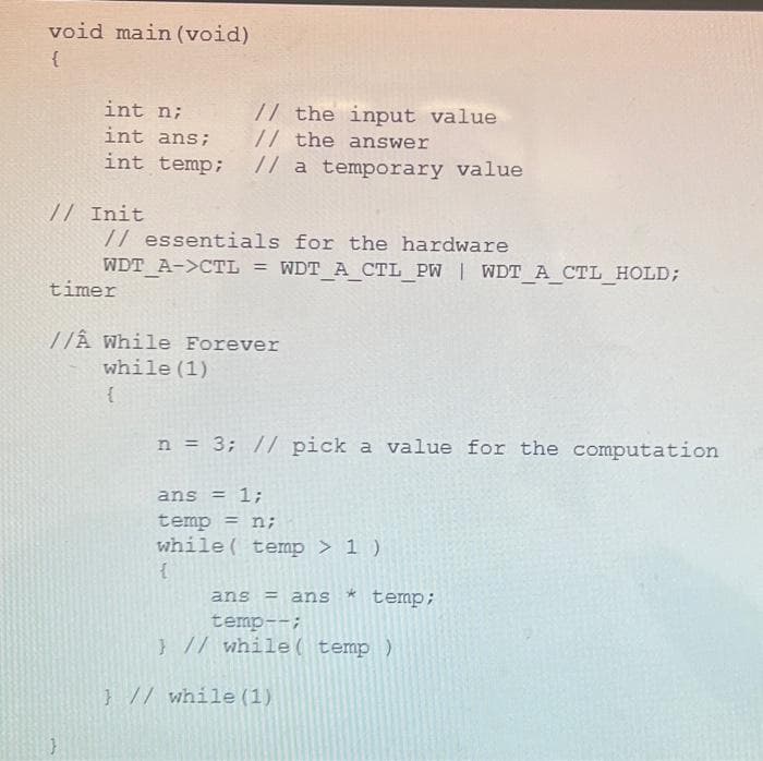 void main(void)
{
int n;
int ans;
// the input value
// the answer
int temp; // a temporary value
// Init
// essentials for the hardware
WDT_A->CTL = WDT_A_CTL_PW | WDT_A_CTL_HOLD;
timer
//Â While Forever
while (1)
{
n = 3; // pick a value for the computation
ans = 1;
temp = n;
while( temp > 1 )
{
ans = ans temp;
temp--;
} // while( temp )
} // while (1)