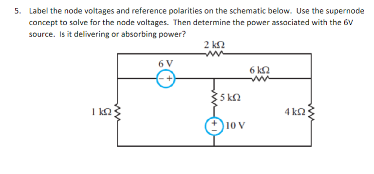 5. Label the node voltages and reference polarities on the schematic below. Use the supernode
concept to solve for the node voltages. Then determine the power associated with the 6V
source. Is it delivering or absorbing power?
2 ΚΩ
1ΚΩ
6V
-+
35 ΚΩ
10 V
6ΚΩ
4 ΚΩ