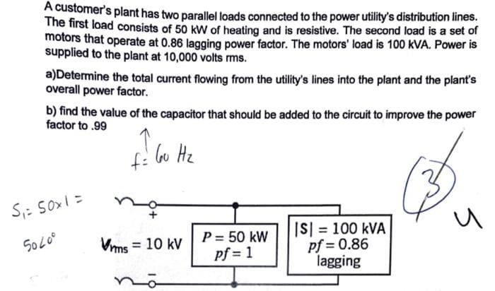 A customer's plant has two parallel loads connected to the power utility's distribution lines.
The first load consists of 50 kW of heating and is resistive. The second load is a set of
motors that operate at 0.86 lagging power factor. The motors' load is 100 kVA. Power is
supplied to the plant at 10,000 volts rms.
a)Determine the total current flowing from the utility's lines into the plant and the plant's
overall power factor.
b) find the value of the capacitor that should be added to the circuit to improve the power
factor to .99
S₁ = 50x1 =
5040⁰
Vrms
f=
60 Hz
= 10 kV
P = 50 kW
pf=1
||S|= 100 kVA
pf=0.86
lagging
и