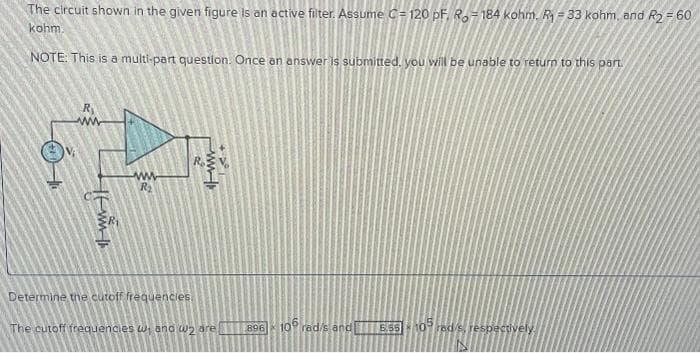 The circuit shown in the given figure is an active filter. Assume C=120 pF. Ro-184 kohm. R₁33 kohm, and R2 = 60
kohm.
NOTE: This is a multi-part question. Once an answer is submitted, you will be unable to return to this part.
4-5
www
14
www
R₂
2
ww
644
Determine the cutoff frequencies.
The cutoff frequencies w₁ and 2 are
896 106 rad/s and 5.55-105 red/s, respectively.
HE
-