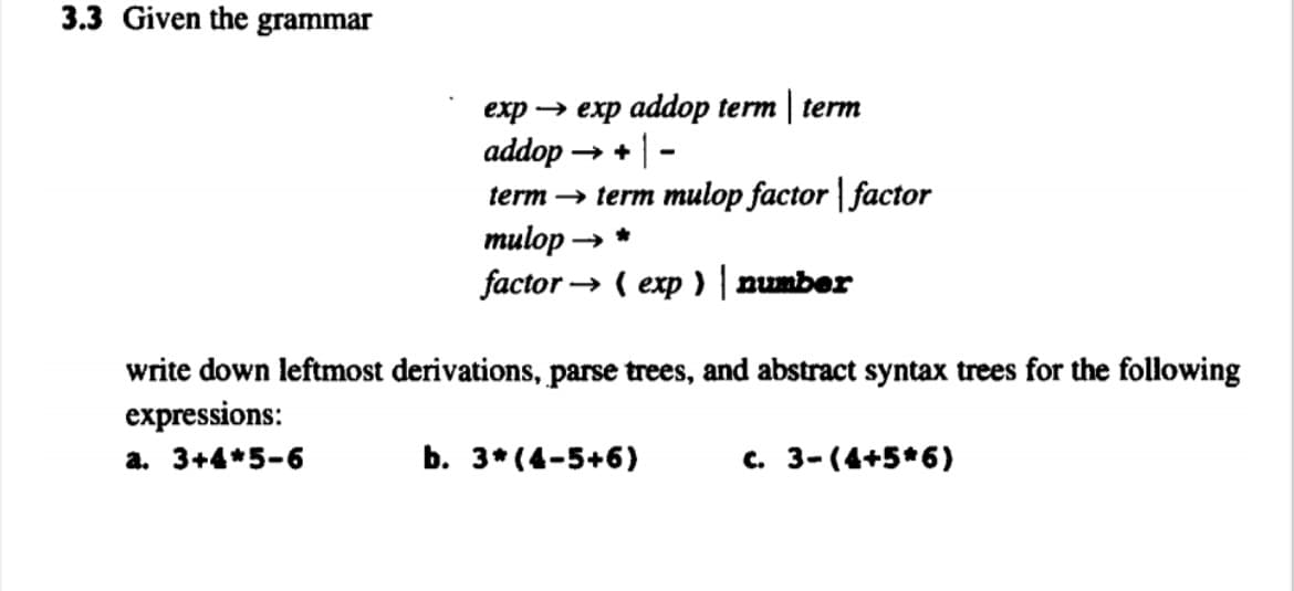3.3 Given the grammar
еxp — еxp addop term | term
addop → + | -
term → term mulop factor | factor
тulop > *
factor → ( exp ) | number
write down leftmost derivations, parse trees, and abstract syntax trees for the following
expressions:
a. 3+4*5-6
b. 3* (4-5+6)
c. 3-(4+5*6)
