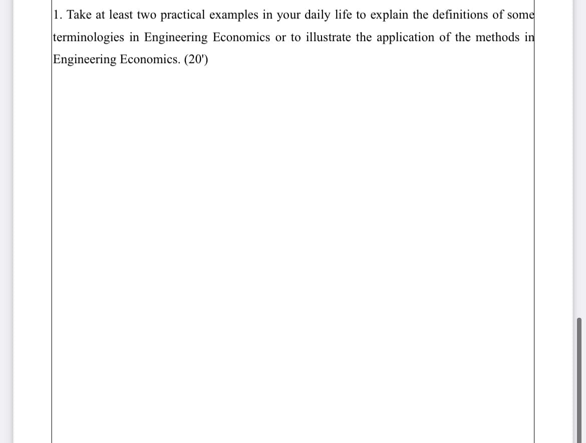 1. Take at least two practical examples in your daily life to explain the definitions of some
terminologies in Engineering Economics or to illustrate the application of the methods in
Engineering Economics. (20')
