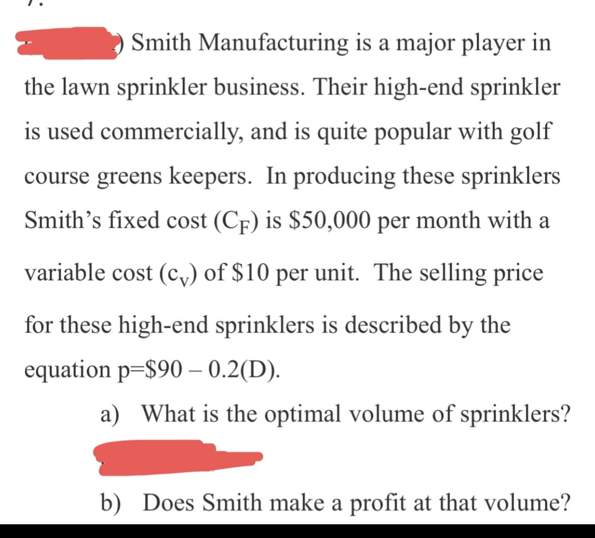Smith Manufacturing is a major player in
the lawn sprinkler business. Their high-end sprinkler
is used commercially, and is quite popular with golf
course greens keepers. In producing these sprinklers
Smith's fixed cost (CF) is $50,000 per month with a
variable cost (c,) of $10 per unit. The selling price
for these high-end sprinklers is described by the
equation p=$90 – 0.2(D).
a) What is the optimal volume of sprinklers?
b) Does Smith make a profit at that volume?
