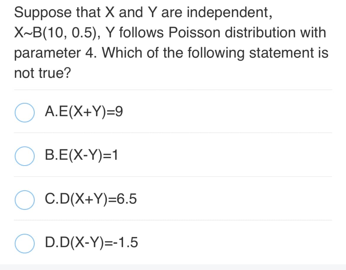 Suppose that X and Y are independent,
X~B(10, 0.5), Y follows Poisson distribution with
parameter 4. Which of the following statement is
not true?
A.E(X+Y)=9
B.E(X-Y)=1
C.D(X+Y)=6.5
D.D(X-Y)=-1.5
