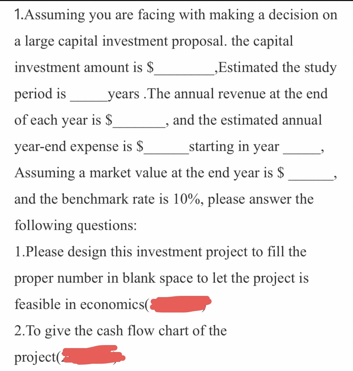 1.Assuming you are facing with making a decision on
a large capital investment proposal. the capital
investment amount is $
Estimated the study
period is
years .The annual revenue at the end
of each year is $
and the estimated annual
year-end expense is $
starting in year
Assuming a market value at the end year is $
and the benchmark rate is 10%, please answer the
following questions:
1.Please design this investment project to fill the
proper number in blank space to let the project is
feasible in economics(
2.To give the cash flow chart of the
project(
