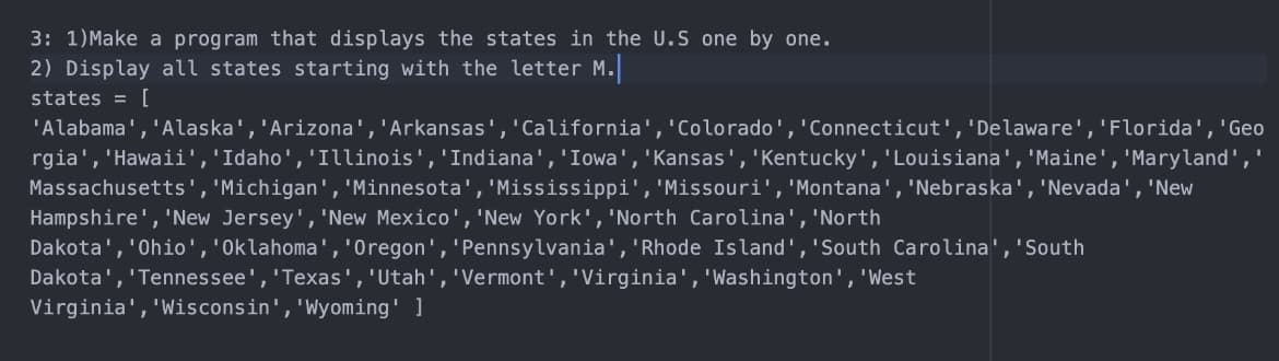 3: 1)Make a program that displays the states in the U.S one by one.
2) Display all states starting with the letter M.
states = [
'Alabama','Alaska','Arizona','Arkansas','California','Colorado', 'Connecticut','Delaware','Florida', 'Geo
rgia', 'Hawaii','Idaho','Illinois','Indiana','Iowa', 'Kansas', 'Kentucky', 'Louisiana','Maine','Maryland',
Massachusetts', 'Michigan', 'Minnesota', 'Mississippi', 'Missouri', 'Montana', 'Nebraska', 'Nevada','New
Hampshire', 'New Jersey','New Mexico','New York','North Carolina', 'North
Dakota', 'Ohio','Oklahoma','Oregon', 'Pennsylvania', 'Rhode Island','South Carolina', 'South
Dakota','Tennessee','Texas','Utah','Vermont','Virginia','Washington','West
Virginia', 'Wisconsin','Wyoming' ]
