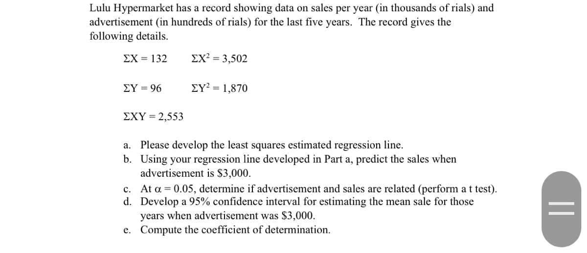 Lulu Hypermarket has a record showing data on sales per year (in thousands of rials) and
advertisement (in hundreds of rials) for the last five years. The record gives the
following details.
EX = 132
ΣΧ3,502
EY = 96
EY² = 1,870
ΣΧΥ-2,553
a. Please develop the least squares estimated regression line.
b. Using your regression line developed in Part a, predict the sales when
advertisement is $3,000.
c. At a = 0.05, determine if advertisement and sales are related (perform a t test).
d. Develop a 95% confidence interval for estimating the mean sale for those
years when advertisement was $3,000.
e. Compute the coefficient of determination.
||
