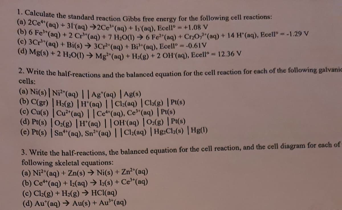 . Calculate the standard reaction Gibbs free energy for the following cell reactions:
(a) 2Ce**(aq) + 31(aq)→2Ce"(aq) + I (aq), Ecell
6) o Fe"(aq) + 2 Cr"(aq) + 7 H,O(1) → 6 Fe2 (aq) + Cr20,"(aq) + 14 H*(aq), Ecell° = -1.29 V
(c) 3Cr"(aq) + Bi(s)→ 3Cr"(aq) + Bi"(aq), Ecell° =-0.61V
(d) Mg(s) + 2 H,0(1) → Mg"(aq) + H2(g) + 2 OH(aq), Ecello 12.36 V
+1.08 V
. write the half-reactions and the balanced equation for the cell reaction for each of the following galvanic
cells:
(a) Ni(s)| Ni"(aq) ||Ag'(aq) | Ag(s)
(b) C(gr) | H2(g) | H (aq) | |Cl:(aq) Cl:(g) | Pt(s)
(C) Cu(s) | Cu²"(aq)||Cet"(aq), Ce"(aq) | Pt(s)
(d) Pt(s) |0:(g) |H' (aq) ||OH(aq) | O:(g) | Pt(s)
(e) Pt(s) | Sn**(aq), Sn²“(aq) | | Cl2(aq) | Hg:Cl(s) | Hg(1)
3. Write the half-reactions, the balanced equation for the cell reaction, and the cell diagram for each of
following skeletal equations:
(a) Ni2"(aq) + Zn(s) → Ni(s) + Zn²*(aq)
(b) Ce**(aq) + I2(aq) → I2(s) + Ce*(aq)
(c) C2(g) + H2(g) → HCl(aq)
(d) Au*(aq) > Au(s) + Au³"(aq)
