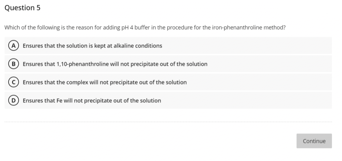 Question 5
Which of the following is the reason for adding pH 4 buffer in the procedure for the iron-phenanthroline method?
A Ensures that the solution is kept at alkaline conditions
B
Ensures that 1,10-phenanthroline will not precipitate out of the solution
с
Ensures that the complex will not precipitate out of the solution
D
Ensures that Fe will not precipitate out of the solution
Continue