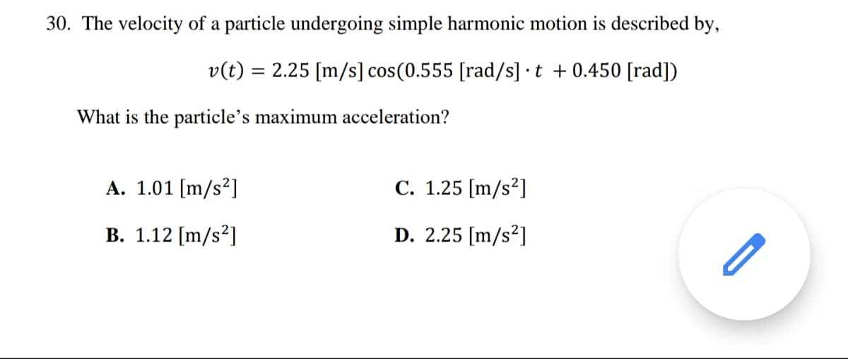 30. The velocity of a particle undergoing simple harmonic motion is described by,
v(t) = 2.25 [m/s] cos(0.555 [rad/s] t +0.450 [rad])
What is the particle's maximum acceleration?
A. 1.01 [m/s²]
C. 1.25 [m/s²]
B. 1.12 [m/s²]
D. 2.25 [m/s²]