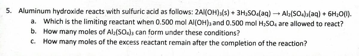 5. Aluminum hydroxide reacts with sulfuric acid as follows: 2Al(OH)3(s) + 3H₂SO4(aq) → Al2(SO4)3(aq) + 6H₂O(l).
a. Which is the limiting reactant when 0.500 mol Al(OH)3 and 0.500 mol H₂SO4 are allowed to react?
b. How many moles of Al2(SO4)3 can form under these conditions?
C. How many moles of the excess reactant remain after the completion the reaction?