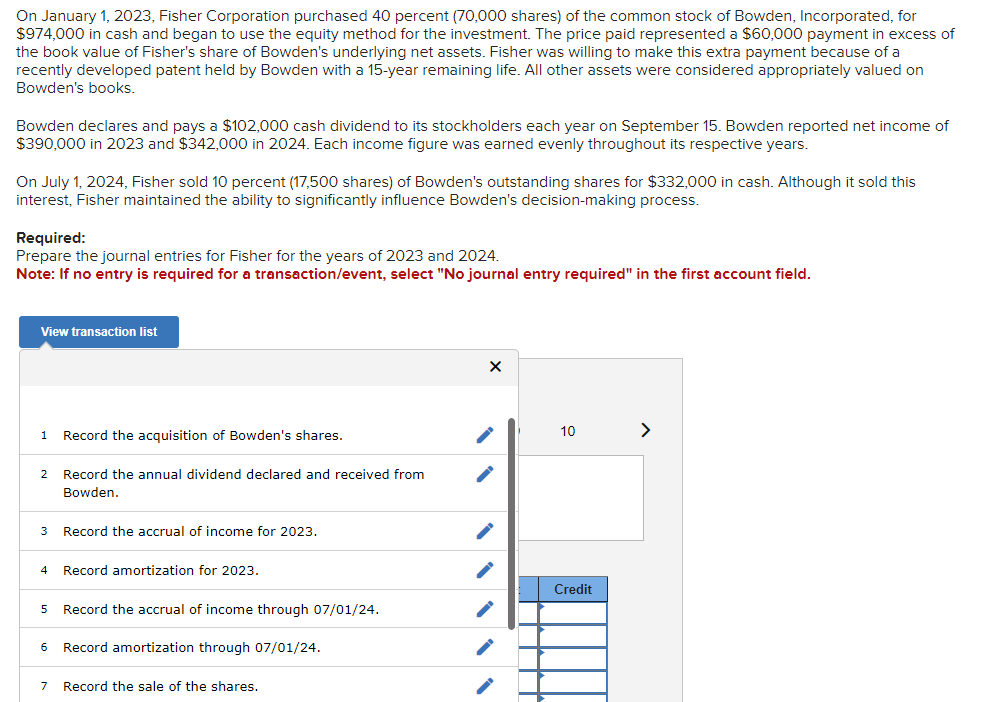 On January 1, 2023, Fisher Corporation purchased 40 percent (70,000 shares) of the common stock of Bowden, Incorporated, for
$974,000 in cash and began to use the equity method for the investment. The price paid represented a $60,000 payment in excess of
the book value of Fisher's share of Bowden's underlying net assets. Fisher was willing to make this extra payment because of a
recently developed patent held by Bowden with a 15-year remaining life. All other assets were considered appropriately valued on
Bowden's books.
Bowden declares and pays a $102,000 cash dividend to its stockholders each year on September 15. Bowden reported net income of
$390,000 in 2023 and $342,000 in 2024. Each income figure was earned evenly throughout its respective years.
On July 1, 2024, Fisher sold 10 percent (17,500 shares) of Bowden's outstanding shares for $332,000 in cash. Although it sold this
interest, Fisher maintained the ability to significantly influence Bowden's decision-making process.
Required:
Prepare the journal entries for Fisher for the years of 2023 and 2024.
Note: If no entry is required for a transaction/event, select "No journal entry required" in the first account field.
View transaction list
1
2
3
4
Record the acquisition of Bowden's shares.
Record the annual dividend declared and received from
Bowden.
Record the accrual of income for 2023.
Record amortization for 2023.
5 Record the accrual of income through 07/01/24.
6 Record amortization through 07/01/24.
7 Record the sale of the shares.
X
10
Credit
>