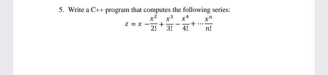5. Write a C++ program that computes the following series:
x2
Z = x -
2!
x3
x4
..
3!
4!
n!
