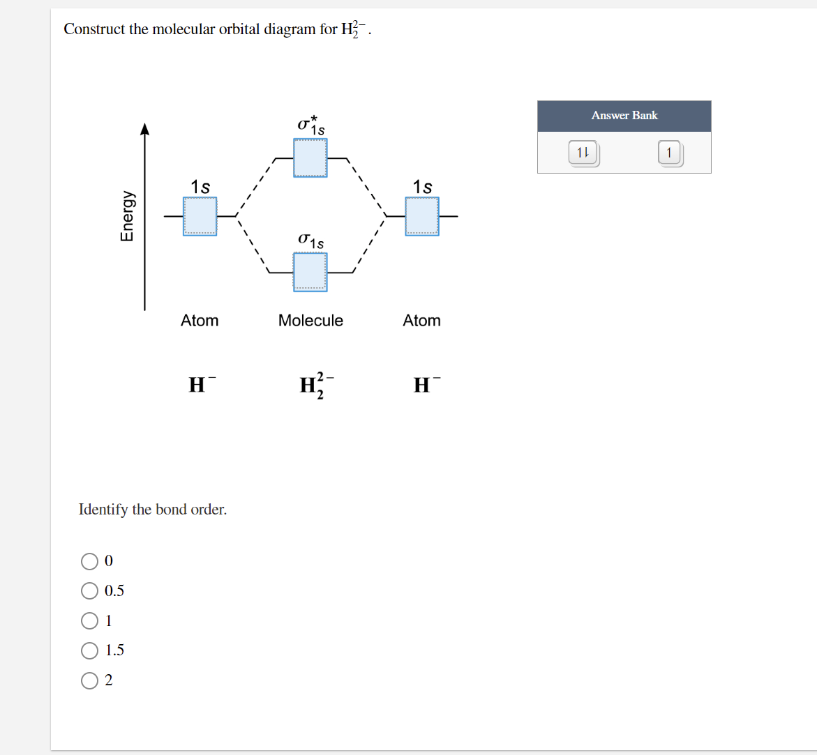Construct the molecular orbital diagram for H.
Answer Bank
11
1
1s
1s
Atom
Molecule
Atom
H
H;
H
Identify the bond order.
0.5
1
1.5
2
Energy
O O O
