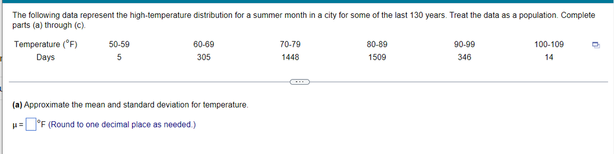 The following data represent the high-temperature distribution for a summer month in a city for some of the last 130 years. Treat the data as a population. Complete
parts (a) through (c).
Temperature (°F)
50-59
60-69
70-79
80-89
90-99
100-109
Days
5
305
1448
1509
346
14
(a) Approximate the mean and standard deviation for temperature.
°F (Round to one decimal place as needed.)
