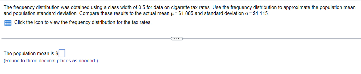 The frequency distribution was obtained using a class width of 0.5 for data on cigarette tax rates. Use the frequency distribution to approximate the population mean
and population standard deviation. Compare these results to the actual mean u= $1.885 and standard deviation o = $1.115.
E Click the icon to view the frequency distribution for the tax rates.
The population mean is S
(Round to three decimal places as needed.)
