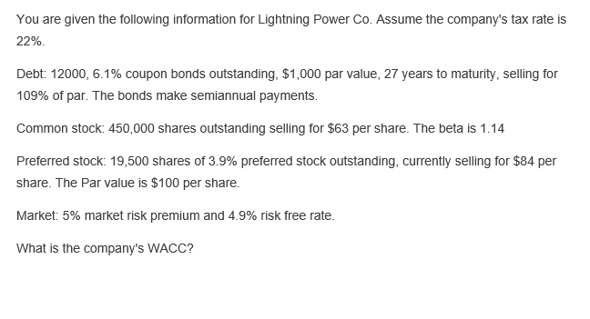 You are given the following information for Lightning Power Co. Assume the company's tax rate is
22%.
Debt: 12000, 6.1% coupon bonds outstanding, $1,000 par value, 27 years to maturity, selling for
109% of par. The bonds make semiannual payments.
Common stock: 450,000 shares outstanding selling for $63 per share. The beta is 1.14
Preferred stock: 19,500 shares of 3.9% preferred stock outstanding, currently selling for $84 per
share. The Par value is $100 per share.
Market: 5% market risk premium and 4.9% risk free rate.
What is the company's WACC?
