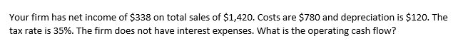 Your firm has net income of $338 on total sales of $1,420. Costs are $780 and depreciation is $120. The
tax rate is 35%. The firm does not have interest expenses. What is the operating cash flow?
