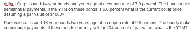 dufner Corp. issued 14-year bonds one years ago at a coupon rate of 7.9 percent. The bonds make
semiannual payments. If the YTM on these bonds is 5.6 percent what is the current dollar price
assuming a par value of $1000?
Park void co. issued 16 year bonds two years ago at a coupon rate of 9.5 percent. The bonds make
semiannual payments. If these bonds currently sell for 104 percent of par value, what is the YTM?
