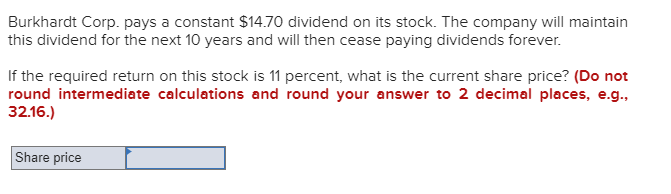 Burkhardt Corp. pays a constant $14.70 dividend on its stock. The company will maintain
this dividend for the next 10 years and will then cease paying dividends forever.
If the required return on this stock is 11 percent, what is the current share price? (Do not
round intermediate calculations and round your answer to 2 decimal places, e.g.,
32.16.)
Share price
