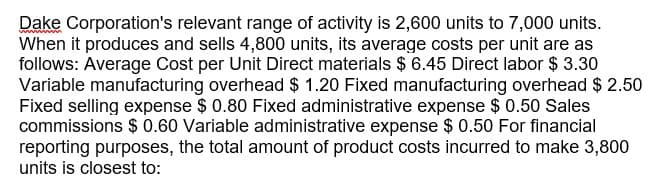 Dake Corporation's relevant range of activity is 2,600 units to 7,000 units.
When it produces and sells 4,800 units, its average costs per unit are as
follows: Average Cost per Unit Direct materials $ 6.45 Direct labor $ 3.30
Variable manufacturing overhead $ 1.20 Fixed manufacturing overhead $ 2.50
Fixed selling expense $ 0.80 Fixed administrative expense $ 0.50 Sales
commissions $ 0.60 Variable administrative expense $0.50 For financial
reporting purposes, the total amount of product costs incurred to make 3,800
units is closest to:
