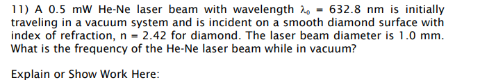 11) A 0.5 mW He-Ne laser beam with wavelength = 632.8 nm is initially
traveling in a vacuum system and is incident on a smooth diamond surface with
index of refraction, n = 2.42 for diamond. The laser beam diameter is 1.0 mm.
What is the frequency of the He-Ne laser beam while in vacuum?
Explain or Show Work Here:
