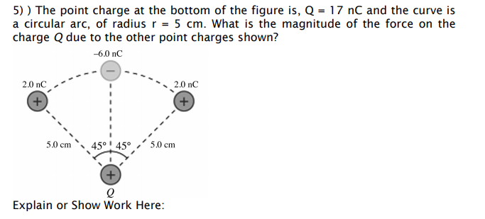 5) ) The point charge at the bottom of the figure is, Q = 17 nC and the curve is
a circular arc, of radius r = 5 cm. What is the magnitude of the force on the
charge Q due to the other point charges shown?
-6.0 nC
2.0 nC
2.0 nC
45° 45°
5.0 cm
5.0 cm
+)
Explain or Show Work Here:
