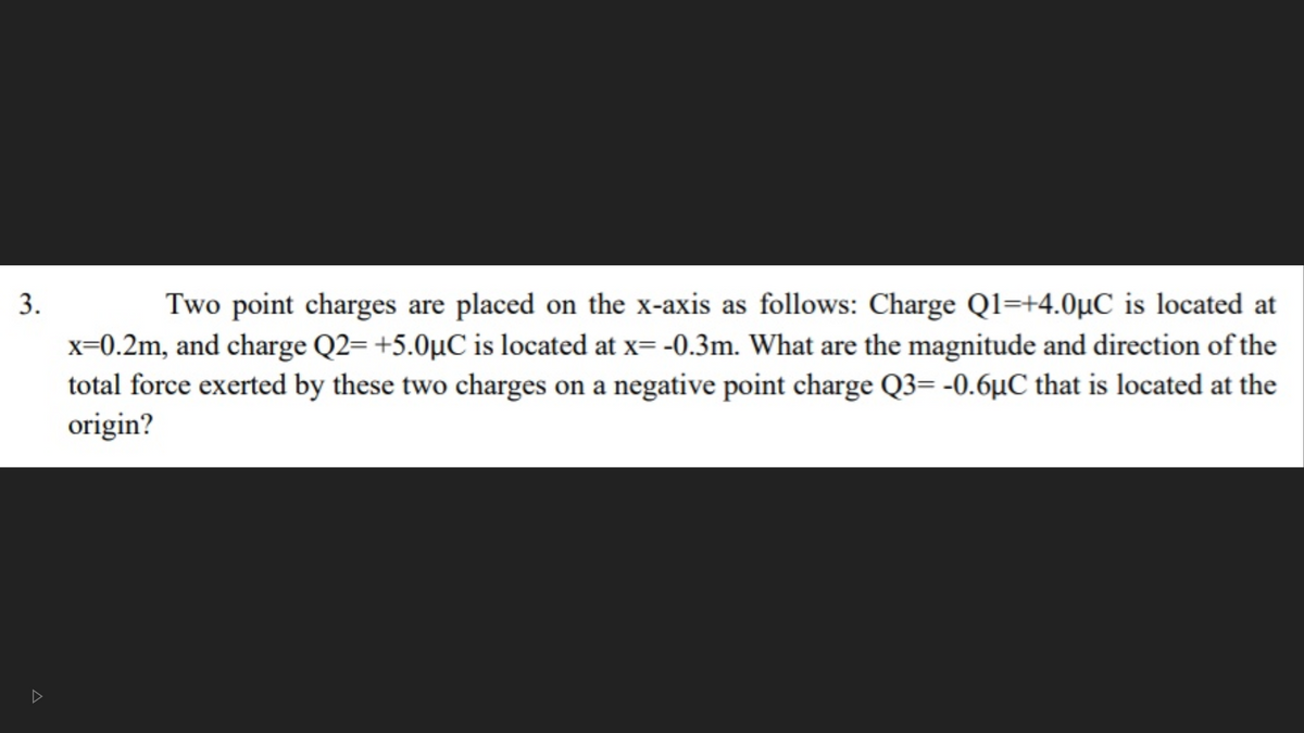 Two point charges are placed on the x-axis as follows: Charge Ql=+4.0µC is located at
x=0.2m, and charge Q2= +5.0µC is located at x=-0.3m. What are the magnitude and direction of the
3.
total force exerted by these two charges on a negative point charge Q3= -0.6µC that is located at the
origin?
