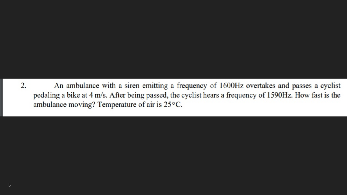 An ambulance with a siren emitting a frequency of 1600HZ overtakes and passes a cyclist
pedaling a bike at 4 m/s. After being passed, the cyclist hears a frequency of 1590HZ. How fast is the
ambulance moving? Temperature of air is 25°C.
2.
