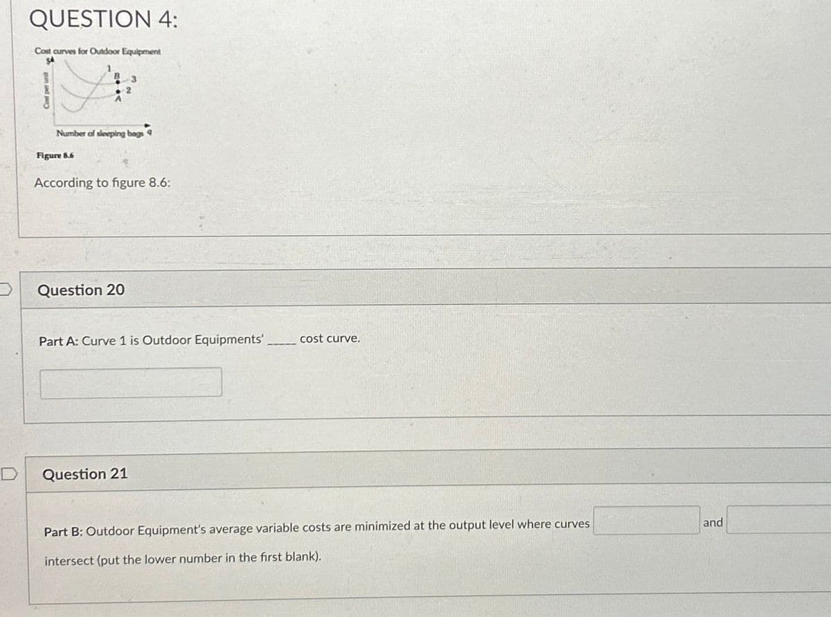 QUESTION 4:
Cost curves for Outdoor Equipment
Figure 8.6
Number of sleeping bags
3
2
Question 20
According to figure 8.6:
Part A: Curve 1 is Outdoor Equipments'
Question 21
cost curve.
Part B: Outdoor Equipment's average variable costs are minimized at the output level where curves
intersect (put the lower number in the first blank).
and