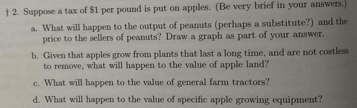 † 2. Suppose a tax of $1 per pound is put on apples. (Be very brief in your answers.)
a. What will happen to the output of peanuts (perhaps a substitute?) and the
price to the sellers of peanuts? Draw a graph as part of your answer.
b. Given that apples grow from plants that last a long time, and are not costless
to remove, what will happen to the value of apple land?
c. What will happen to the value of general farm tractors?
d. What will happen to the value of specific apple growing equipment?